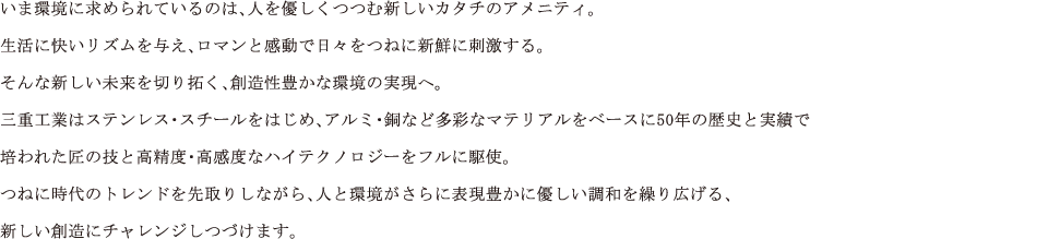 いま環境に求められているのは、人を優しくつつむ新しいカタチのアメニティ。 生活に快いリズムを与え、ロマンと感動で日々をつねに新鮮に刺激する。 そんな新しい未来を切り拓く、創造性豊かな環境の実現へ。 三重工業はステンレス・スチールをはじめ、アルミ・銅など多彩なマテリアルをベースに50年の歴史と実績で 培われた匠の技と高精度・高感度なハイテクノロジーをフルに駆使。 つねに時代のトレンドを先取りしながら、人と環境がさらに表現豊かに優しい調和を繰り広げる、 新しい創造にチャレンジしつづけます。